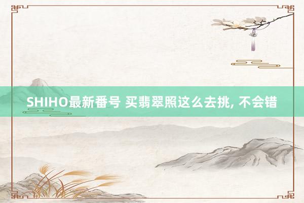 SHIHO最新番号 买翡翠照这么去挑，<a href=