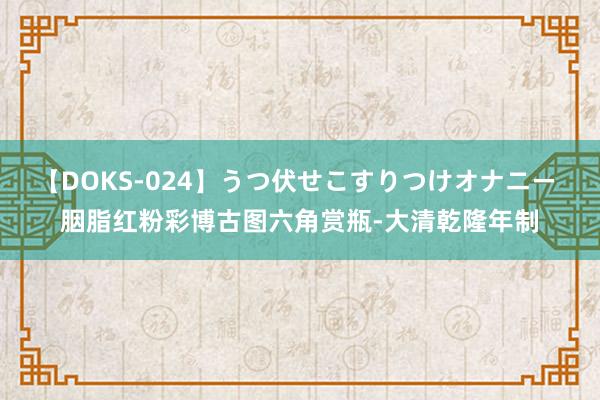 【DOKS-024】うつ伏せこすりつけオナニー 胭脂红粉彩博古图六角赏瓶-大清乾隆年制