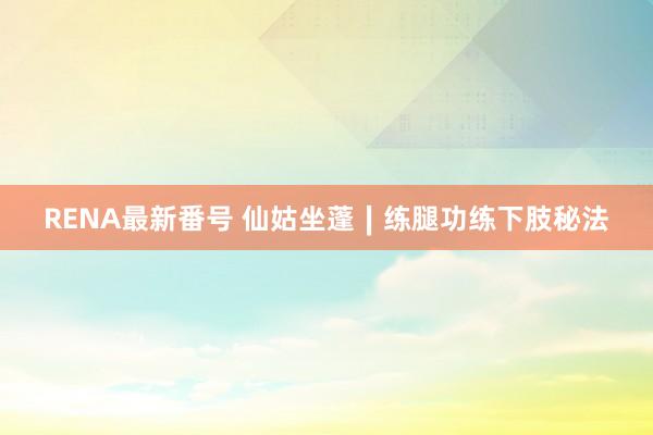 RENA最新番号 仙姑坐蓬∣练腿功练下肢秘法