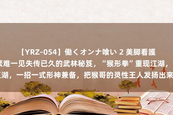 【YRZ-054】働くオンナ喰い 2 美脚看護師を食い散らかす！！ 繁难一见失传已久的武林秘笈，“猴形拳”重现江湖，一招一式形神兼备，把猴哥的灵性王人发扬出来了#技击 #妙手在民间