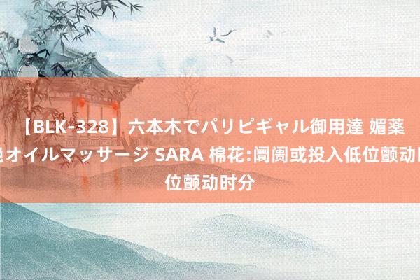 【BLK-328】六本木でパリピギャル御用達 媚薬悶絶オイルマッサージ SARA 棉花:阛阓或投入低位颤动时分