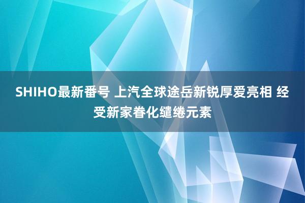 SHIHO最新番号 上汽全球途岳新锐厚爱亮相 经受新家眷化缱绻元素