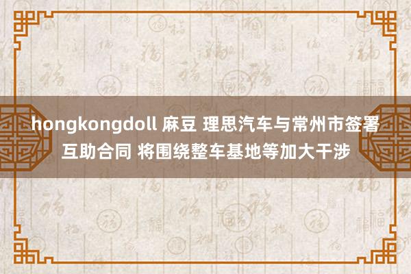 hongkongdoll 麻豆 理思汽车与常州市签署互助合同 将围绕整车基地等加大干涉