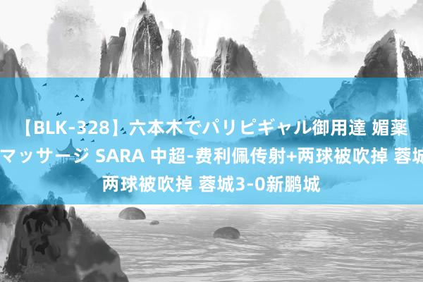 【BLK-328】六本木でパリピギャル御用達 媚薬悶絶オイルマッサージ SARA 中超-费利佩传射+两球被吹掉 蓉城3-0新鹏城