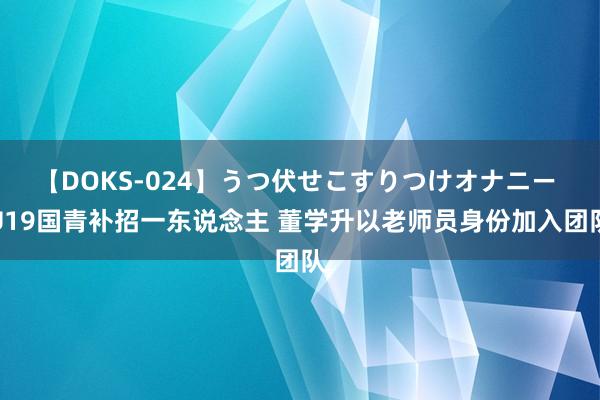 【DOKS-024】うつ伏せこすりつけオナニー U19国青补招一东说念主 董学升以老师员身份加入团队