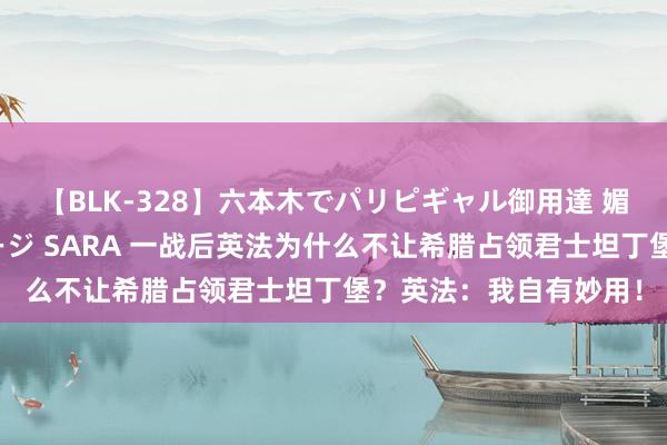 【BLK-328】六本木でパリピギャル御用達 媚薬悶絶オイルマッサージ SARA 一战后英法为什么不让希腊占领君士坦丁堡？英法：我自有妙用！