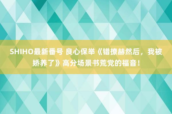 SHIHO最新番号 良心保举《错撩赫然后，我被娇养了》高分场景书荒党的福音！