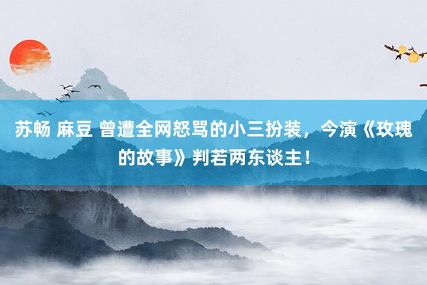 苏畅 麻豆 曾遭全网怒骂的小三扮装，今演《玫瑰的故事》判若两东谈主！