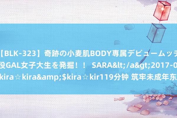 【BLK-323】奇跡の小麦肌BODY専属デビュームッチリ爆乳Gカップ現役GAL女子大生を発掘！！ SARA</a>2017-07-29kira☆kira&$kira☆kir119分钟 筑牢未成年东谈主权柄轨则保护障蔽