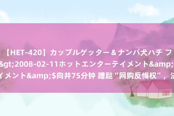 【HET-420】カップルゲッター＆ナンパ犬ハチ ファイト一発</a>2008-02-11ホットエンターテイメント&$向井75分钟 蹧跶“网购反悔权”，法院判决亏本自夸