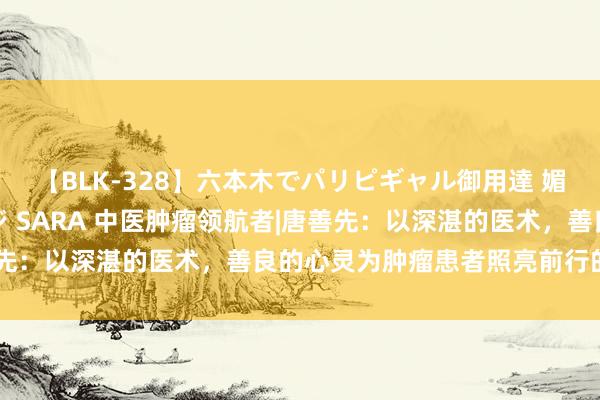 【BLK-328】六本木でパリピギャル御用達 媚薬悶絶オイルマッサージ SARA 中医肿瘤领航者|唐善先：以深湛的医术，善良的心灵为肿瘤患者照亮前行的谈路