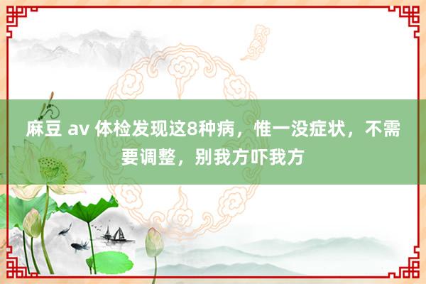 麻豆 av 体检发现这8种病，惟一没症状，不需要调整，别我方吓我方