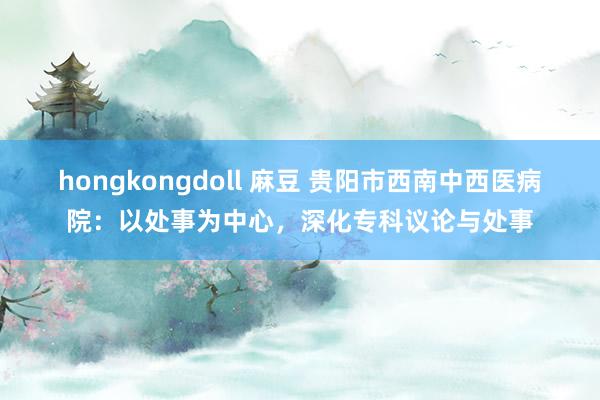 hongkongdoll 麻豆 贵阳市西南中西医病院：以处事为中心，深化专科议论与处事