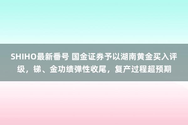 SHIHO最新番号 国金证券予以湖南黄金买入评级，锑、金功绩弹性收尾，复产过程超预期