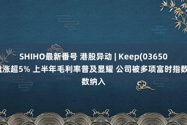 SHIHO最新番号 港股异动 | Keep(03650)早盘涨超5% 上半年毛利率普及显耀 公司被多项富时指数纳入