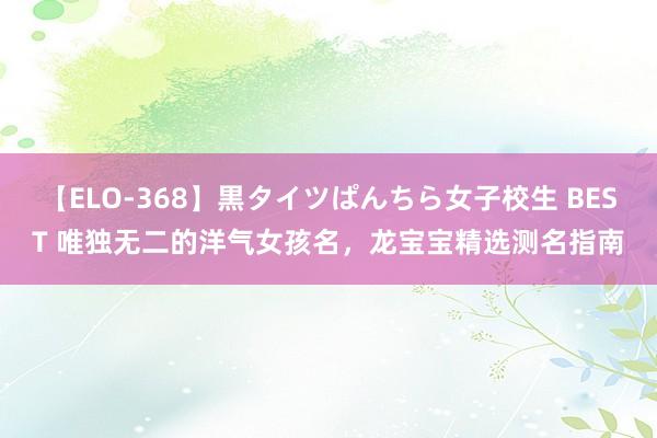 【ELO-368】黒タイツぱんちら女子校生 BEST 唯独无二的洋气女孩名，龙宝宝精选测名指南