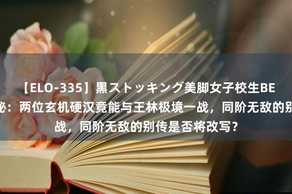 【ELO-335】黒ストッキング美脚女子校生BEST 《仙逆》揭秘：两位玄机硬汉竟能与王林极境一战，同阶无敌的别传是否将改写？