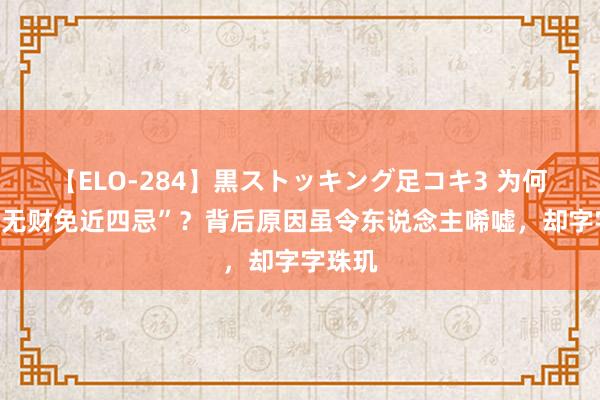 【ELO-284】黒ストッキング足コキ3 为何常言“无财免近四忌”？背后原因虽令东说念主唏嘘，却字字珠玑