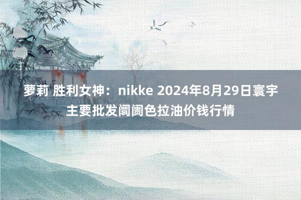 萝莉 胜利女神：nikke 2024年8月29日寰宇主要批发阛阓色拉油价钱行情