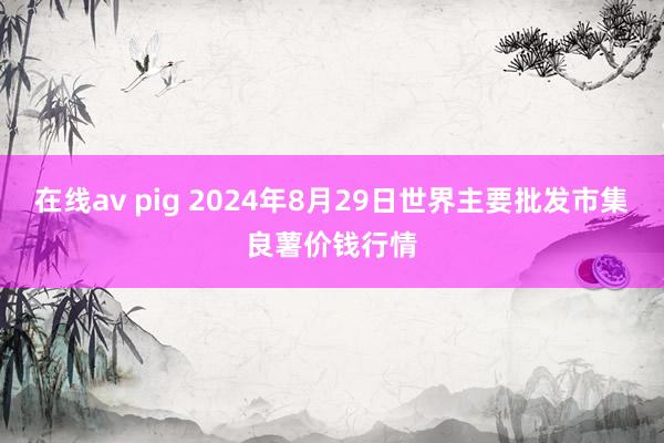 在线av pig 2024年8月29日世界主要批发市集良薯价钱行情