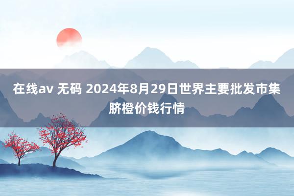 在线av 无码 2024年8月29日世界主要批发市集脐橙价钱行情