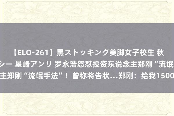 【ELO-261】黒ストッキング美脚女子校生 秋本レオナ さくら チェルシー 星崎アンリ 罗永浩怒怼投资东说念主郑刚“流氓手法”！曾称将告状…郑刚：给我1500亿也不会说念歉