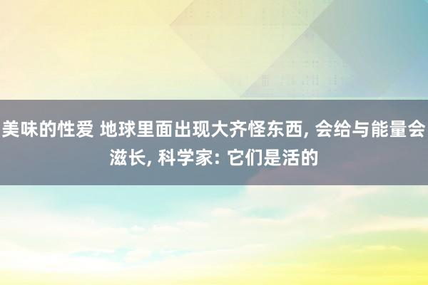 美味的性爱 地球里面出现大齐怪东西， 会给与能量会滋长， 科学家: 它们是活的