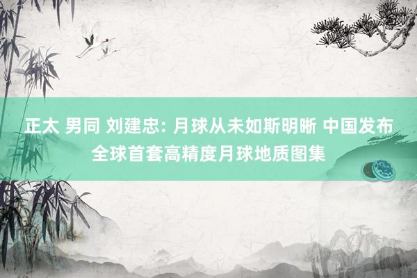 正太 男同 刘建忠: 月球从未如斯明晰 中国发布全球首套高精度月球地质图集