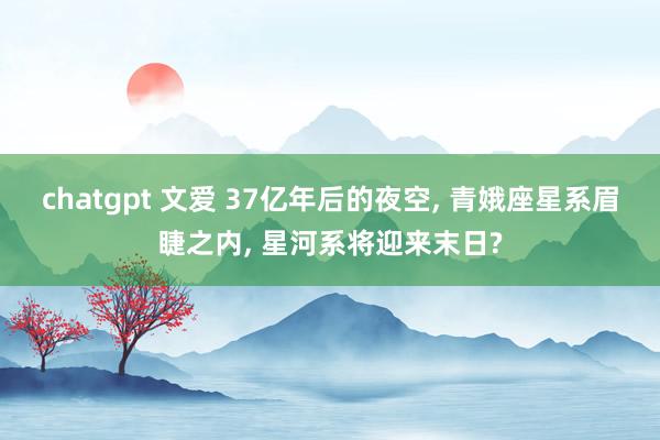 chatgpt 文爱 37亿年后的夜空， 青娥座星系眉睫之内， 星河系将迎来末日?