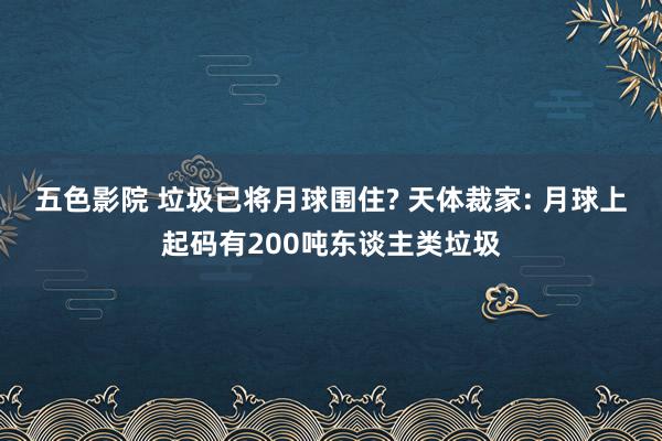 五色影院 垃圾已将月球围住? 天体裁家: 月球上起码有200吨东谈主类垃圾