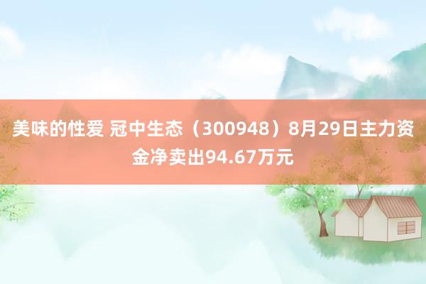 美味的性爱 冠中生态（300948）8月29日主力资金净卖出94.67万元