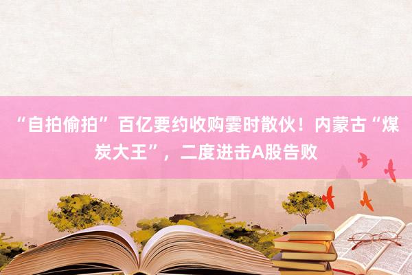 “自拍偷拍” 百亿要约收购霎时散伙！内蒙古“煤炭大王”，二度进击A股告败