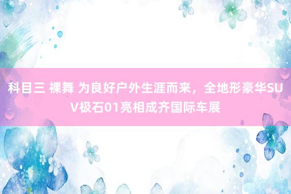 科目三 裸舞 为良好户外生涯而来，全地形豪华SUV极石01亮相成齐国际车展