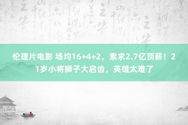 伦理片电影 场均16+4+2，索求2.7亿顶薪！21岁小将狮子大启齿，英雄太难了