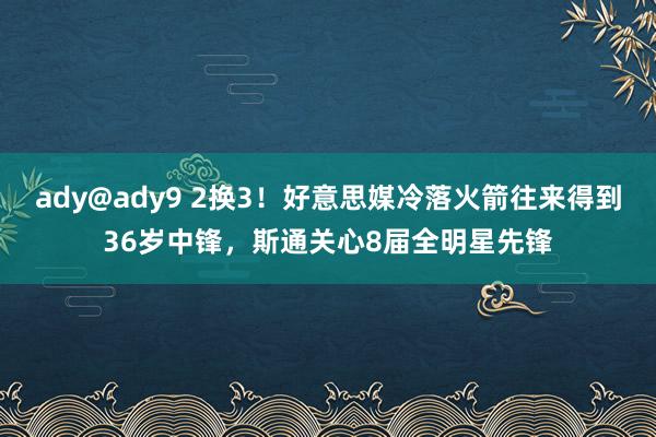 ady@ady9 2换3！好意思媒冷落火箭往来得到36岁中锋，斯通关心8届全明星先锋