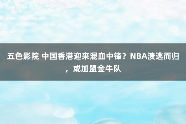 五色影院 中国香港迎来混血中锋？NBA溃逃而归，或加盟金牛队