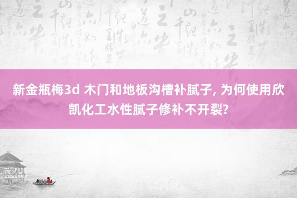 新金瓶梅3d 木门和地板沟槽补腻子， 为何使用欣凯化工水性腻子修补不开裂?