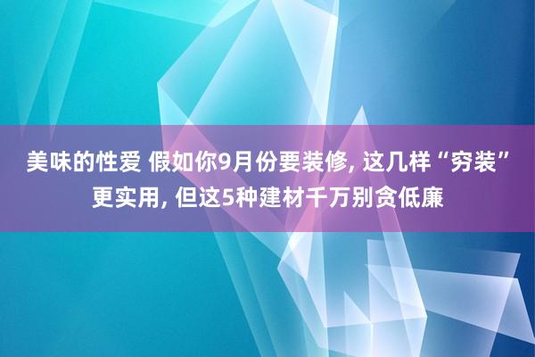 美味的性爱 假如你9月份要装修， 这几样“穷装”更实用， 但这5种建材千万别贪低廉