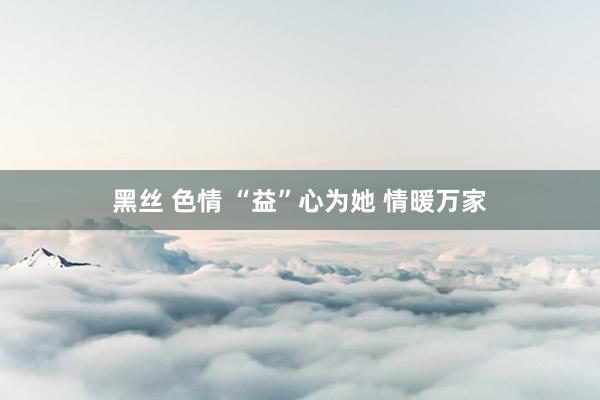 黑丝 色情 “益”心为她 情暖万家