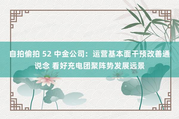 自拍偷拍 52 中金公司：运营基本面干预改善通说念 看好充电团聚阵势发展远景