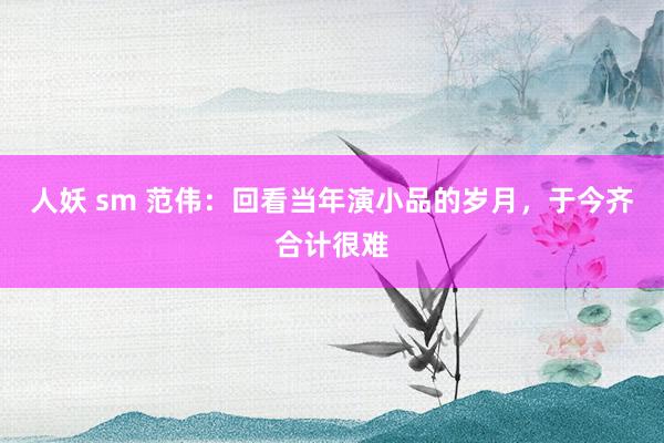 人妖 sm 范伟：回看当年演小品的岁月，于今齐合计很难