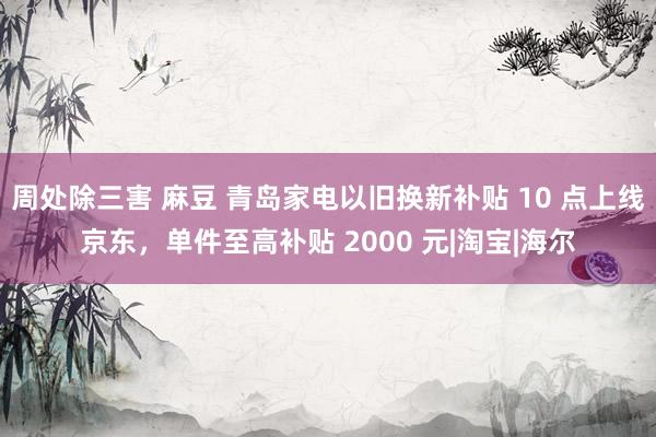 周处除三害 麻豆 青岛家电以旧换新补贴 10 点上线京东，单件至高补贴 2000 元|淘宝|海尔