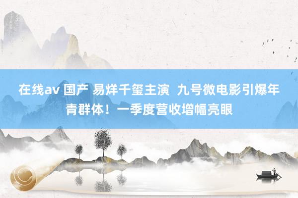 在线av 国产 易烊千玺主演  九号微电影引爆年青群体！一季度营收增幅亮眼