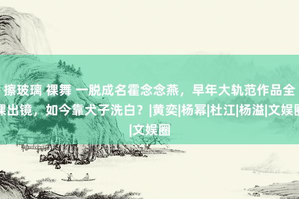 擦玻璃 裸舞 一脱成名霍念念燕，早年大轨范作品全裸出镜，如今靠犬子洗白？|黄奕|杨幂|杜江|杨溢|文娱圈