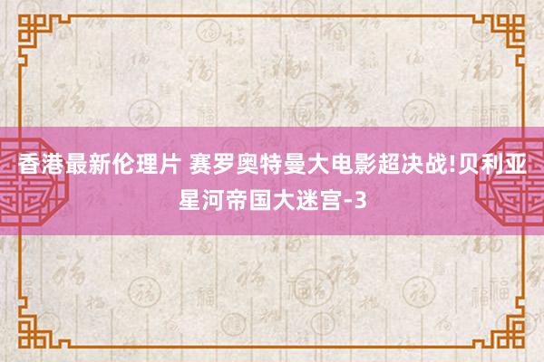 香港最新伦理片 赛罗奥特曼大电影超决战!贝利亚星河帝国大迷宫-3