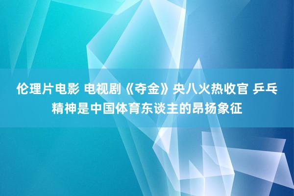 伦理片电影 电视剧《夺金》央八火热收官 乒乓精神是中国体育东谈主的昂扬象征