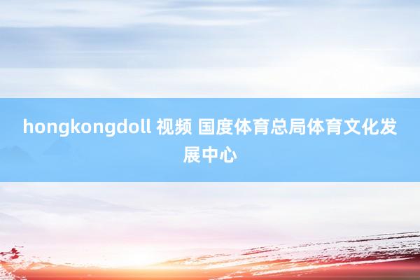 hongkongdoll 视频 国度体育总局体育文化发展中心