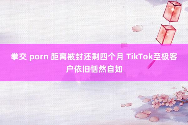 拳交 porn 距离被封还剩四个月 TikTok至极客户依旧恬然自如