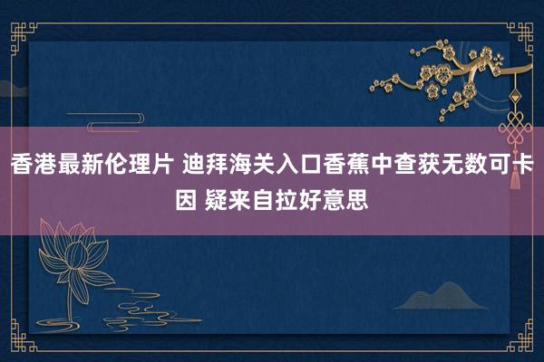 香港最新伦理片 迪拜海关入口香蕉中查获无数可卡因 疑来自拉好意思