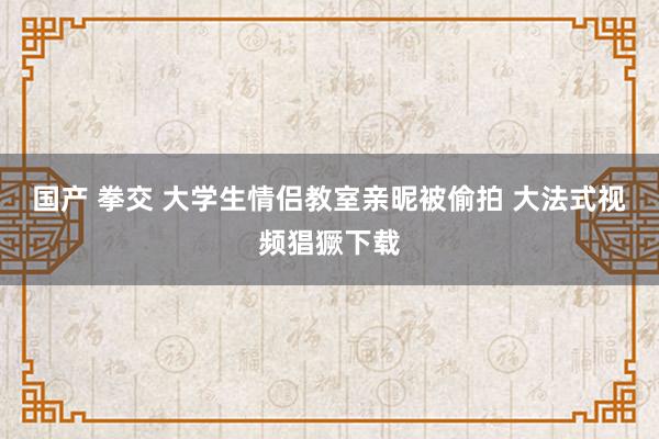 国产 拳交 大学生情侣教室亲昵被偷拍 大法式视频猖獗下载